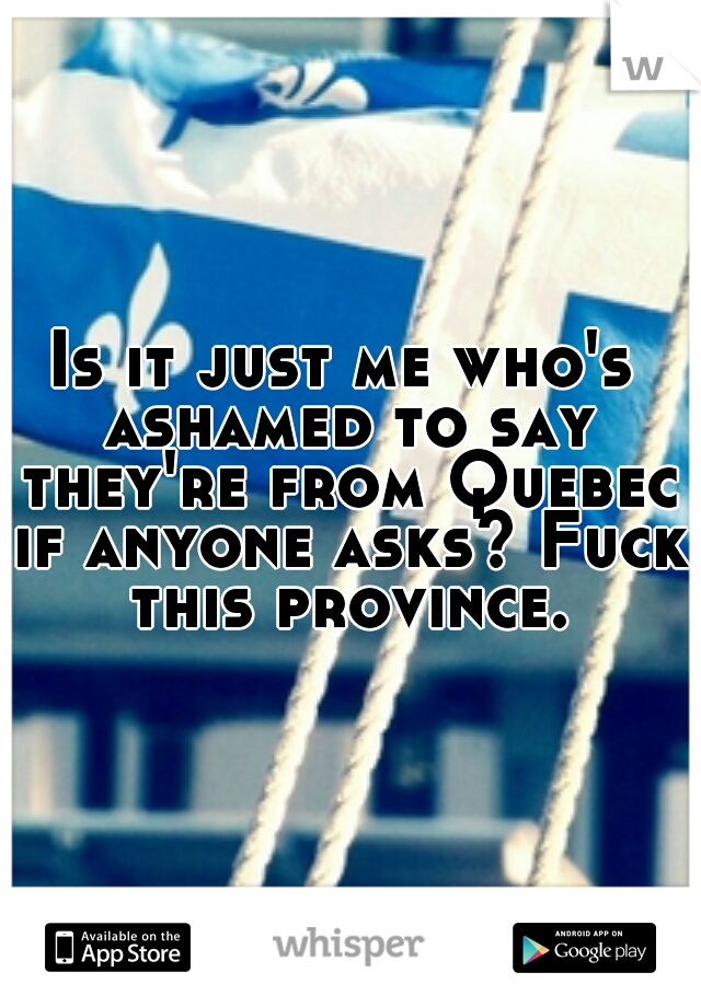Is it just me who's ashamed to say they're from Quebec if anyone asks? Fuck this province.