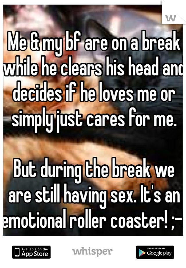 Me & my bf are on a break while he clears his head and decides if he loves me or simply just cares for me.  

But during the break we are still having sex. It's an emotional roller coaster! ;-(