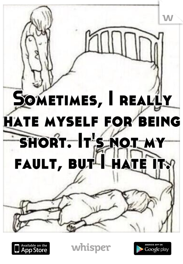 Sometimes, I really hate myself for being short. It's not my fault, but I hate it.