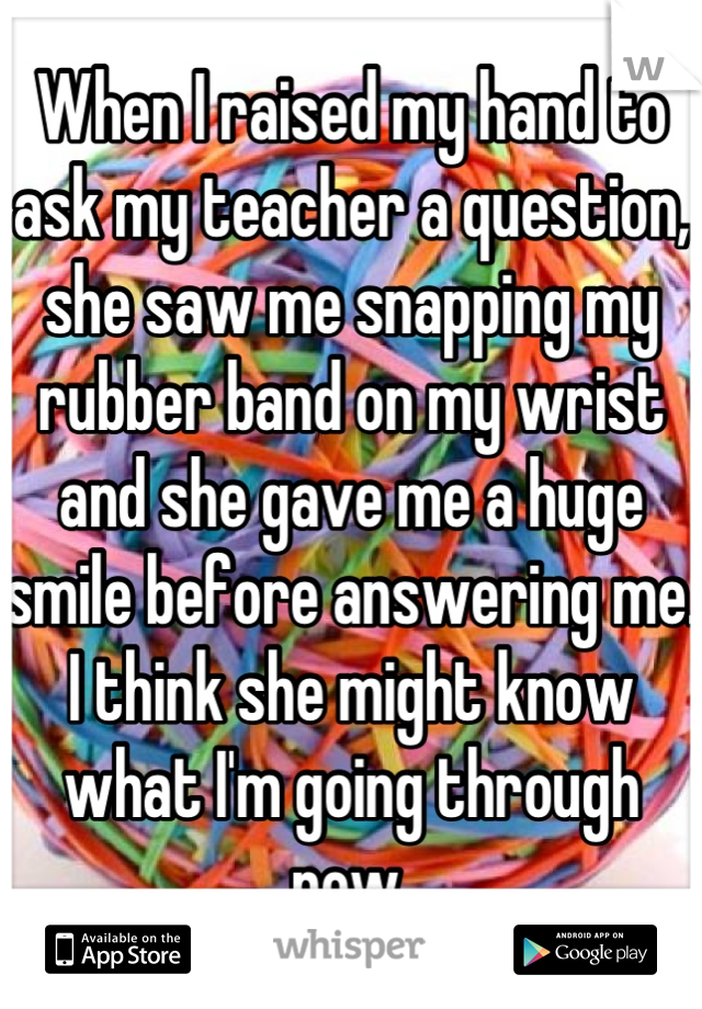 When I raised my hand to ask my teacher a question, she saw me snapping my rubber band on my wrist and she gave me a huge smile before answering me. I think she might know what I'm going through now.