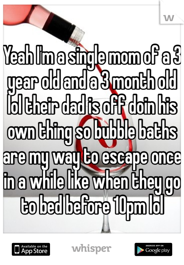 Yeah I'm a single mom of a 3 year old and a 3 month old lol their dad is off doin his own thing so bubble baths are my way to escape once in a while like when they go to bed before 10pm lol