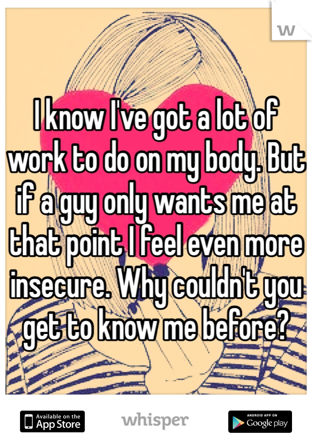 I know I've got a lot of work to do on my body. But if a guy only wants me at that point I feel even more insecure. Why couldn't you get to know me before? 