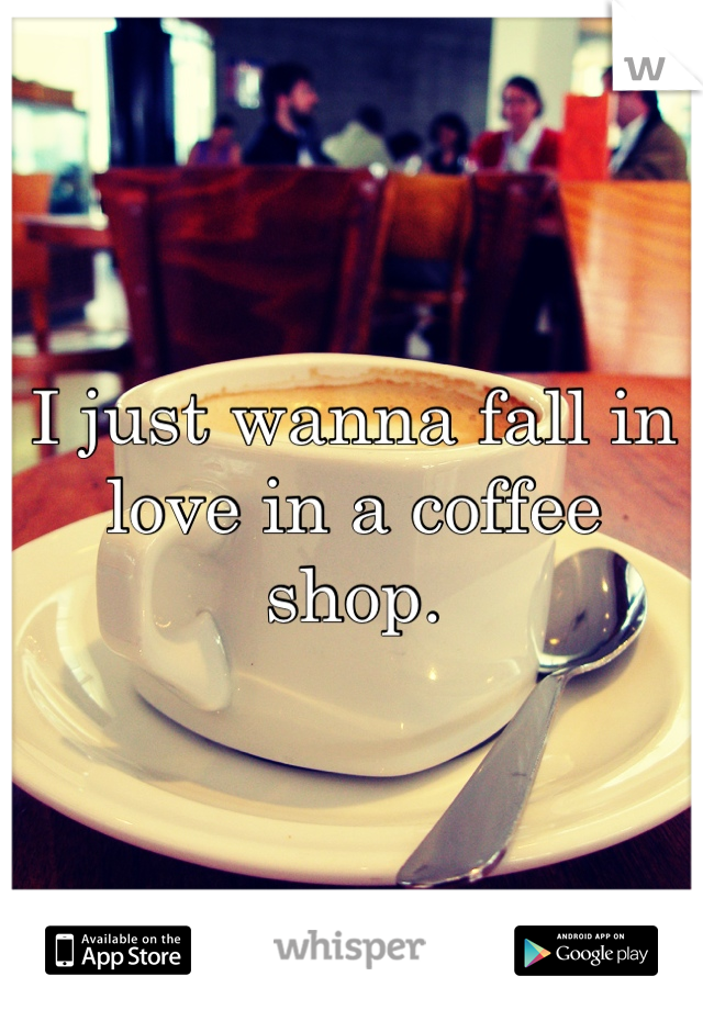I just wanna fall in love in a coffee shop.