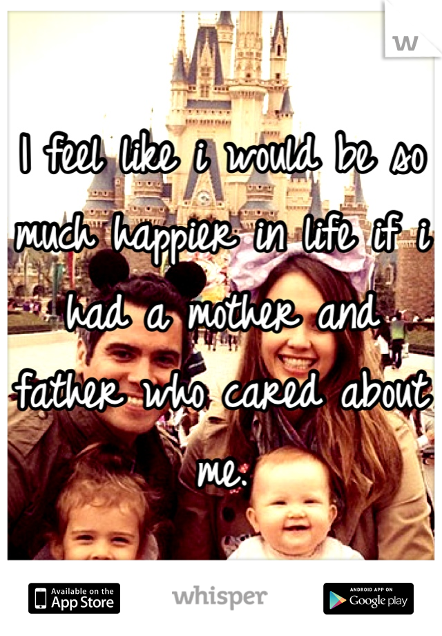 I feel like i would be so much happier in life if i had a mother and father who cared about me. 