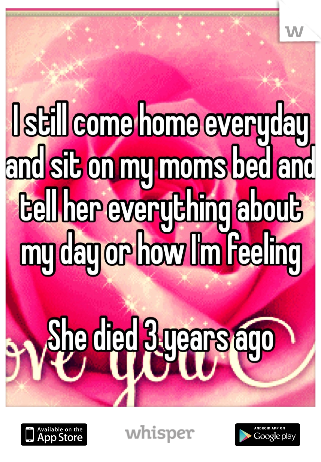 I still come home everyday and sit on my moms bed and tell her everything about my day or how I'm feeling 

She died 3 years ago 