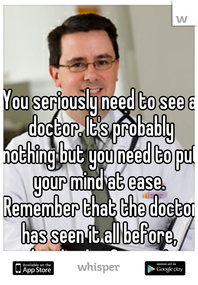 You seriously need to see a doctor. It's probably nothing but you need to put your mind at ease.  Remember that the doctor has seen it all before,  hundreds of times! 