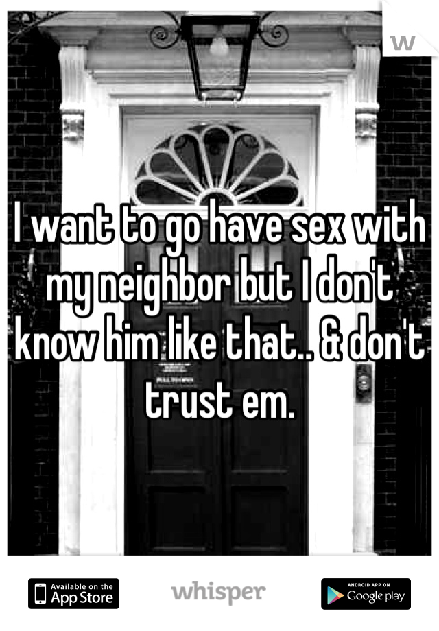 I want to go have sex with my neighbor but I don't know him like that.. & don't trust em.