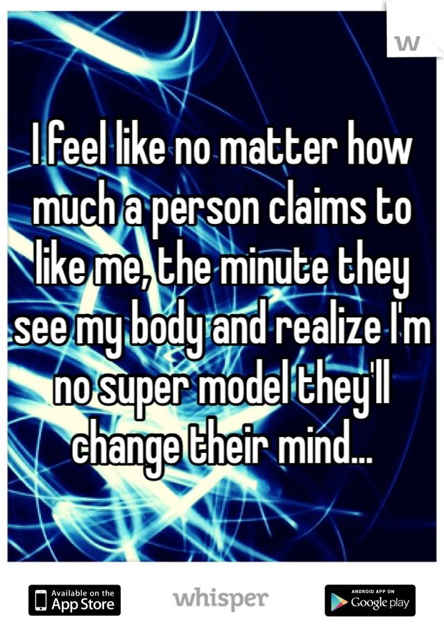 I feel like no matter how much a person claims to like me, the minute they see my body and realize I'm no super model they'll change their mind... 