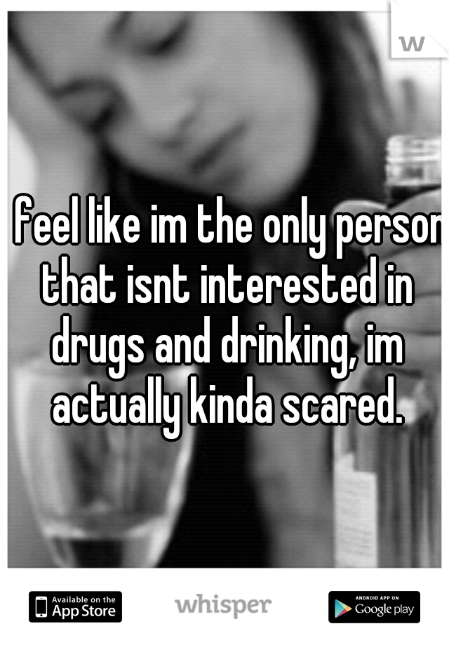 i feel like im the only person that isnt interested in drugs and drinking, im actually kinda scared.