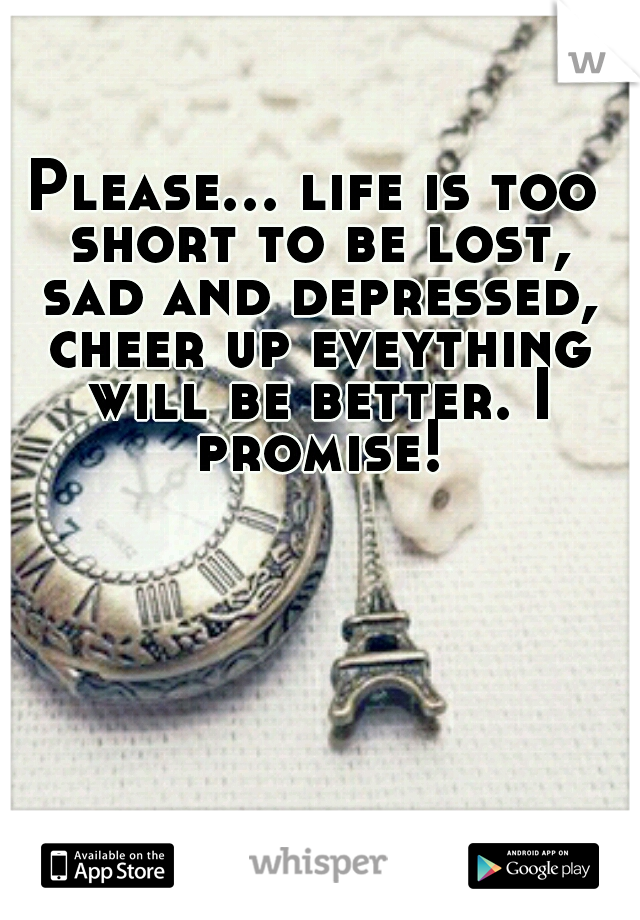 Please... life is too short to be lost, sad and depressed, cheer up eveything will be better. I promise!