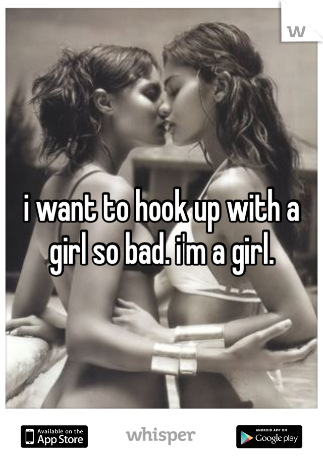 i want to hook up with a girl so bad. i'm a girl. 