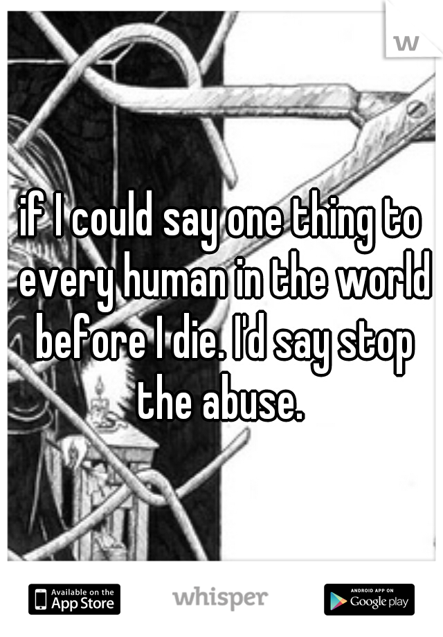 if I could say one thing to every human in the world before I die. I'd say stop the abuse. 