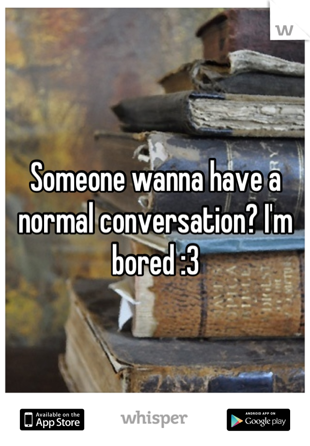 Someone wanna have a normal conversation? I'm bored :3