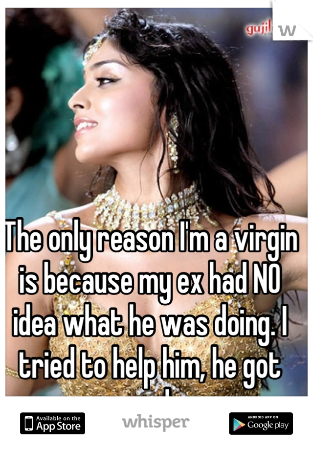 The only reason I'm a virgin is because my ex had NO idea what he was doing. I tried to help him, he got mad.