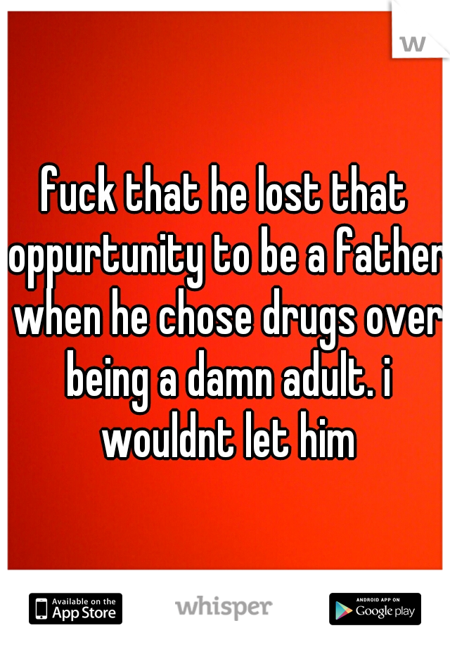 fuck that he lost that oppurtunity to be a father when he chose drugs over being a damn adult. i wouldnt let him