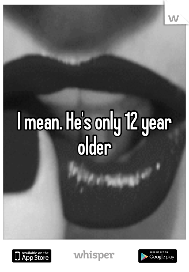 I mean. He's only 12 year older 