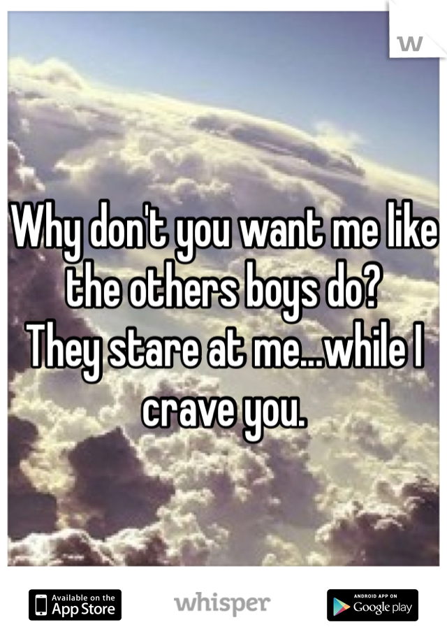 Why don't you want me like the others boys do?
They stare at me...while I crave you.