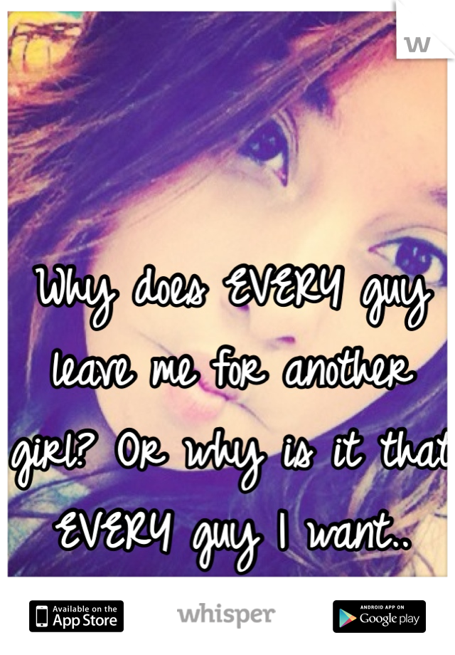 Why does EVERY guy leave me for another girl? Or why is it that EVERY guy I want.. Doesn't want me? 
