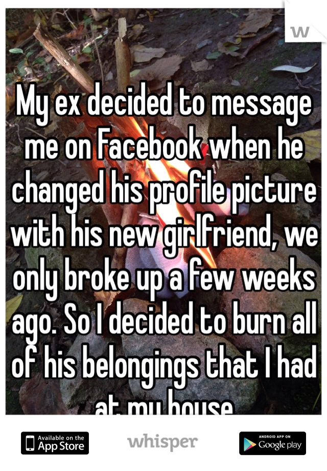 My ex decided to message me on Facebook when he changed his profile picture with his new girlfriend, we only broke up a few weeks ago. So I decided to burn all of his belongings that I had at my house