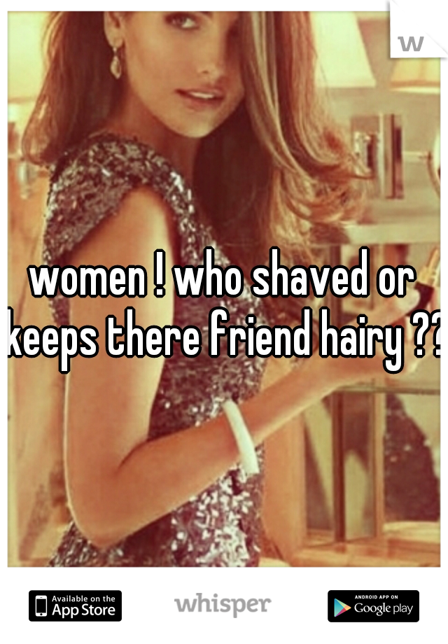 women ! who shaved or keeps there friend hairy ??