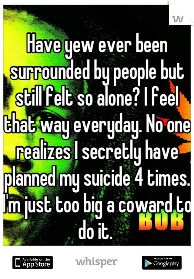 Have yew ever been surrounded by people but still felt so alone? I feel that way everyday. No one realizes I secretly have planned my suicide 4 times. I'm just too big a coward to do it. 