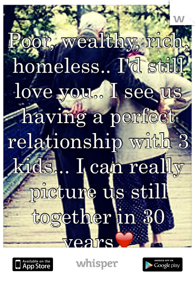 Poor, wealthy, rich, homeless.. I'd still love you.. I see us having a perfect relationship with 3 kids... I can really picture us still together in 30 years❤️ 