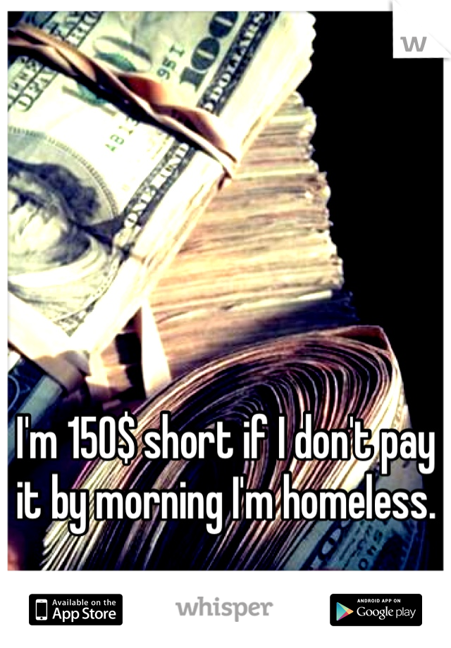 I'm 150$ short if I don't pay it by morning I'm homeless. 