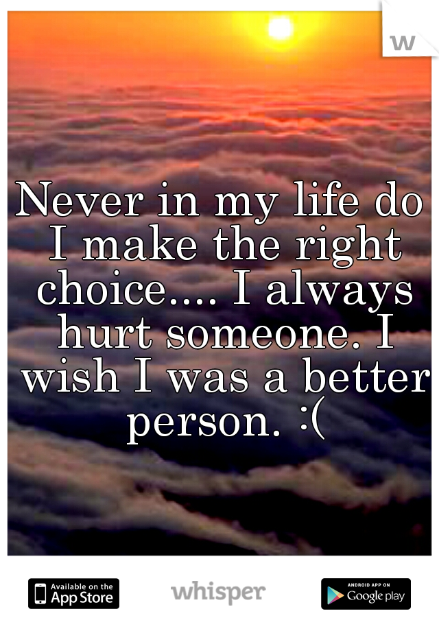 Never in my life do I make the right choice.... I always hurt someone. I wish I was a better person. :(