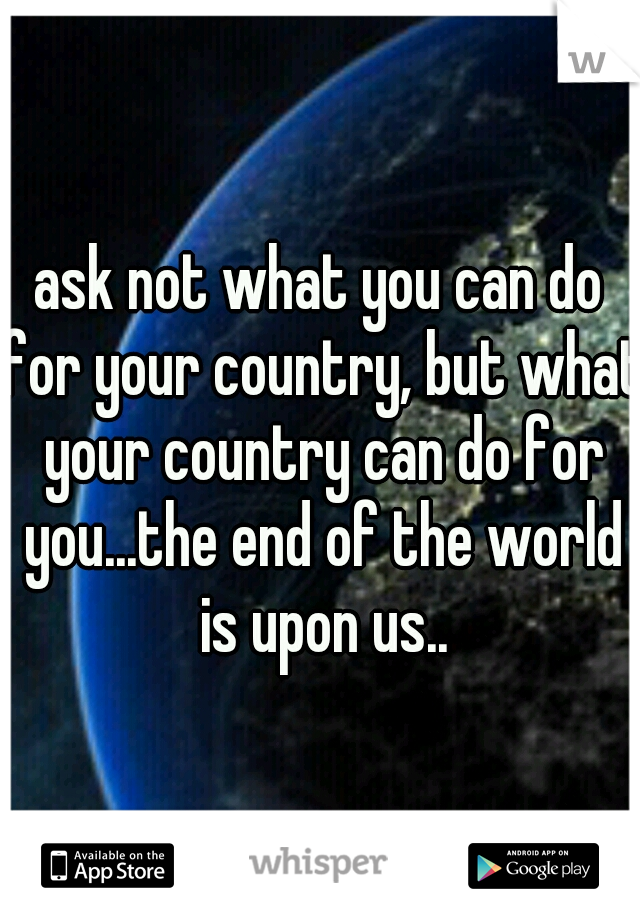 ask not what you can do for your country, but what your country can do for you...the end of the world is upon us..