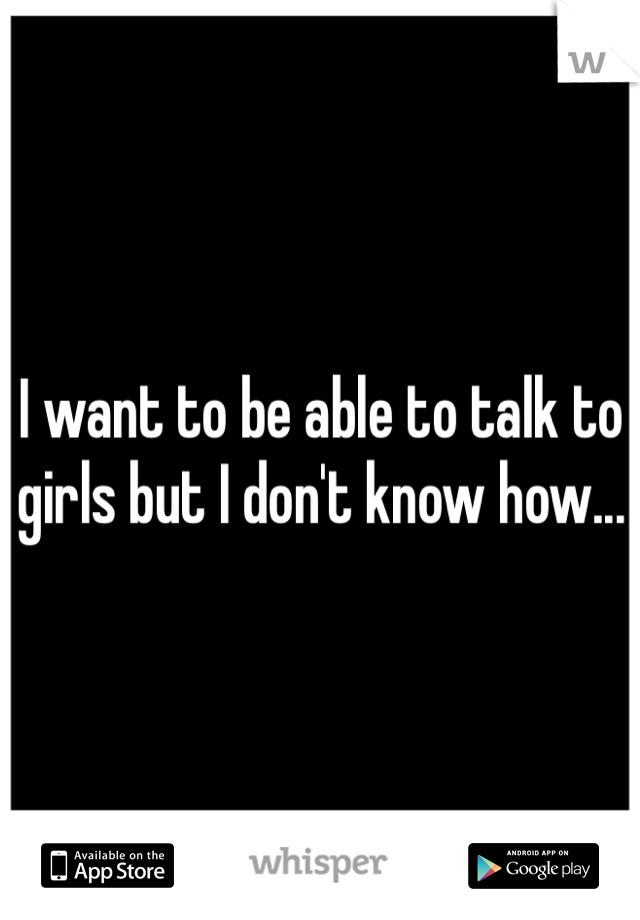 I want to be able to talk to girls but I don't know how...