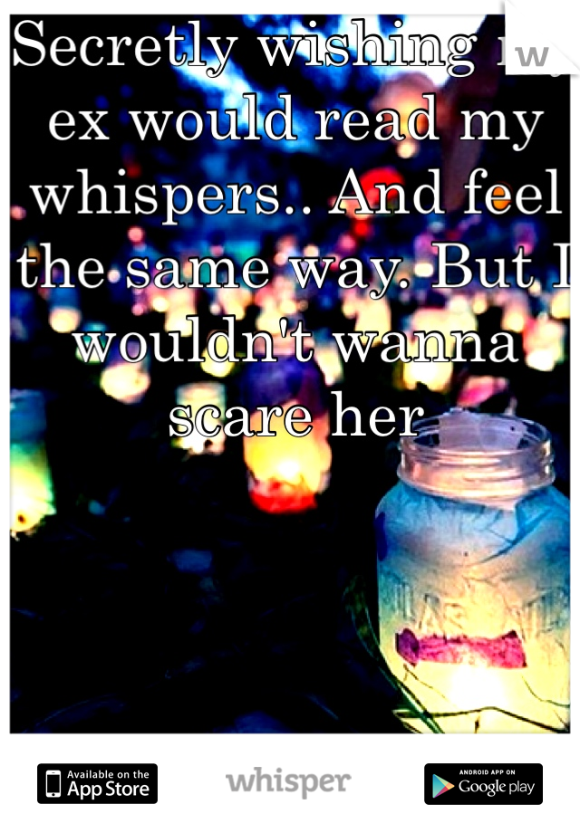 Secretly wishing my ex would read my whispers.. And feel the same way. But I wouldn't wanna scare her