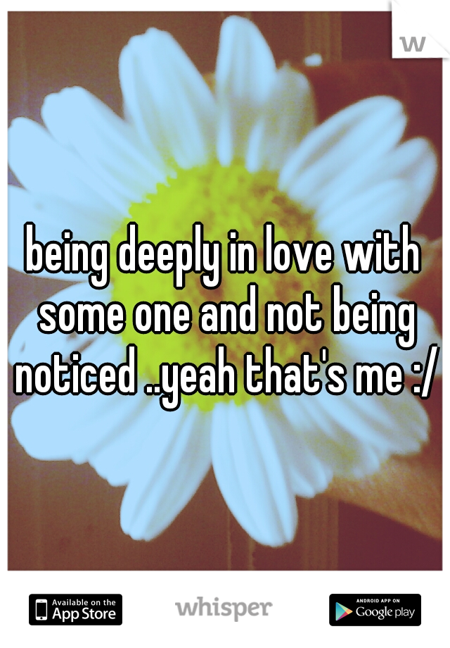 being deeply in love with some one and not being noticed ..yeah that's me :/