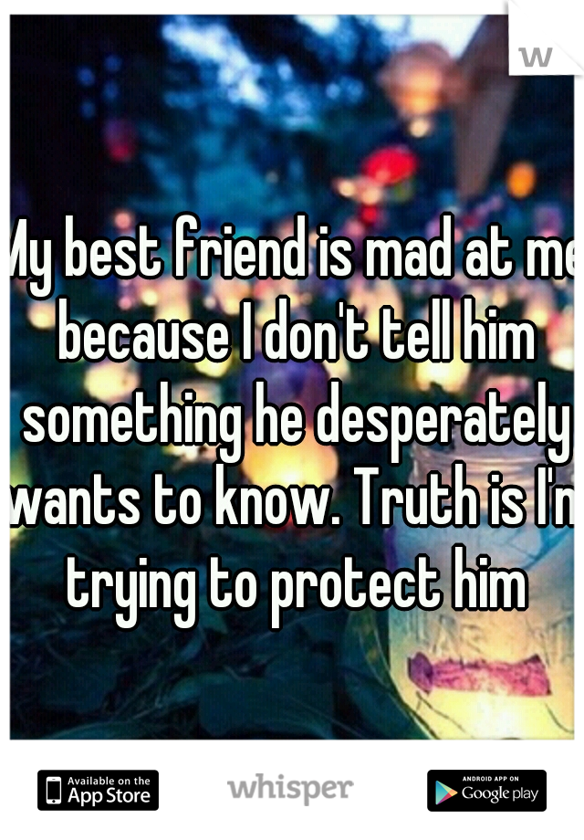 My best friend is mad at me because I don't tell him something he desperately wants to know. Truth is I'm trying to protect him