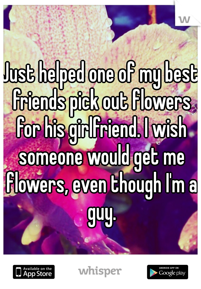 Just helped one of my best friends pick out flowers for his girlfriend. I wish someone would get me flowers, even though I'm a guy.
