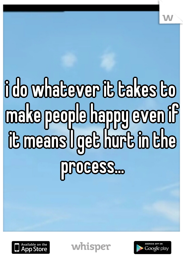 i do whatever it takes to make people happy even if it means I get hurt in the process...