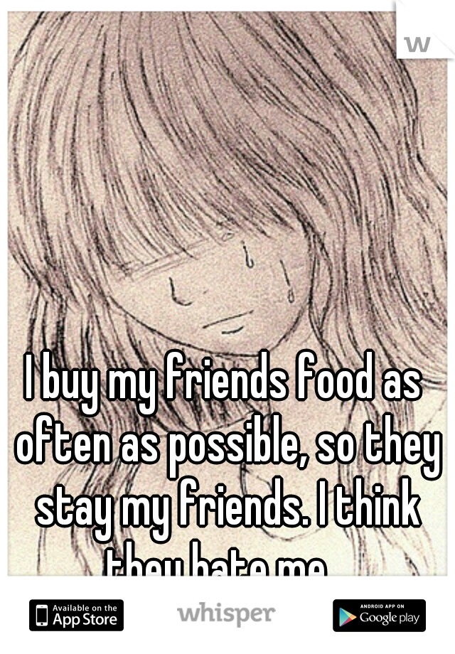 I buy my friends food as often as possible, so they stay my friends. I think they hate me...