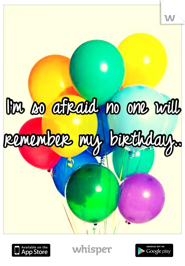 I'm so afraid no one will remember my birthday.. 