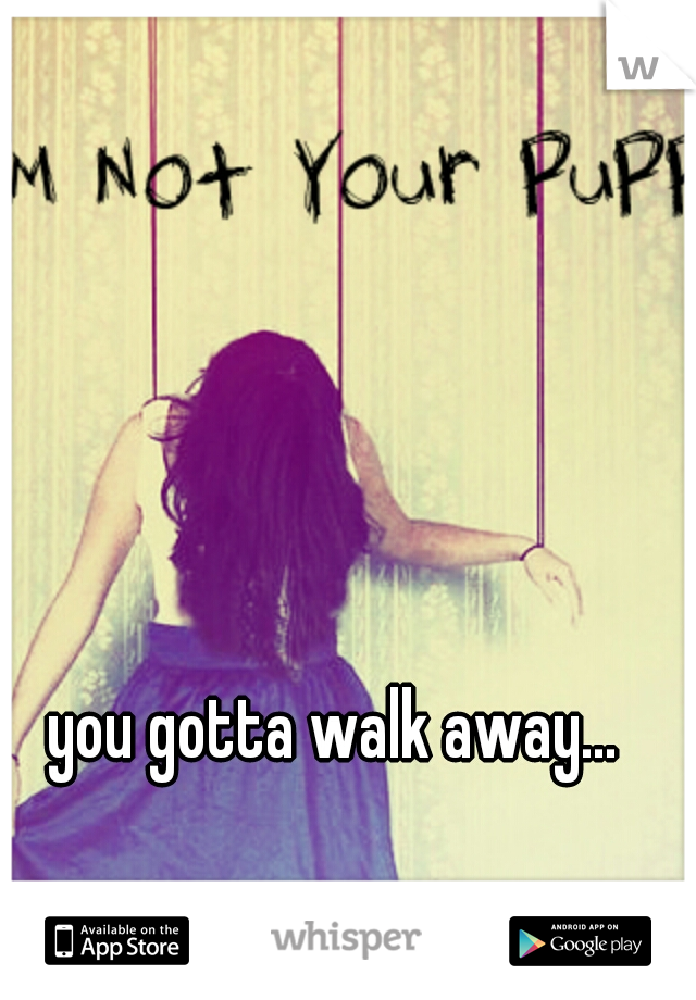 you gotta walk away...