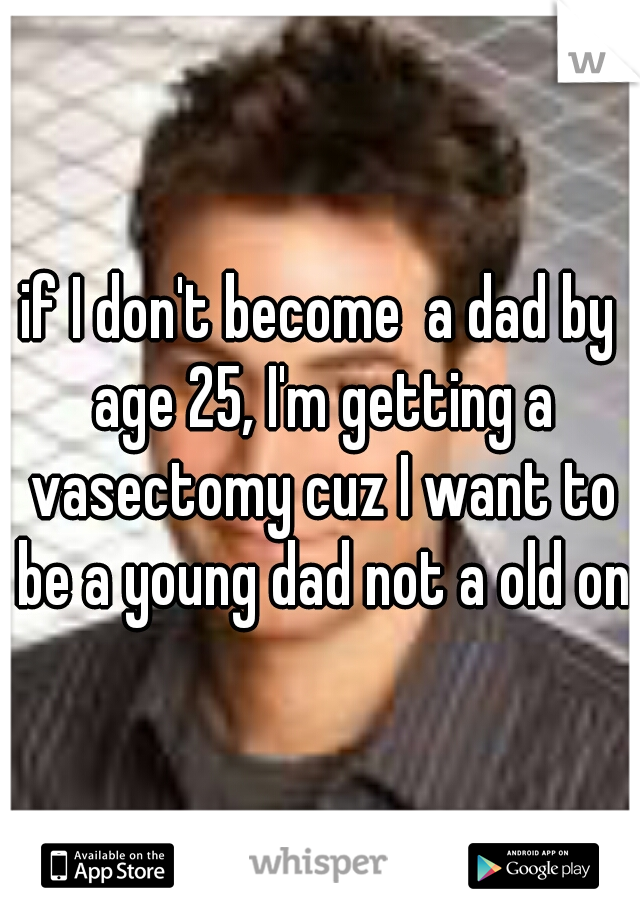 if I don't become  a dad by age 25, I'm getting a vasectomy cuz I want to be a young dad not a old one