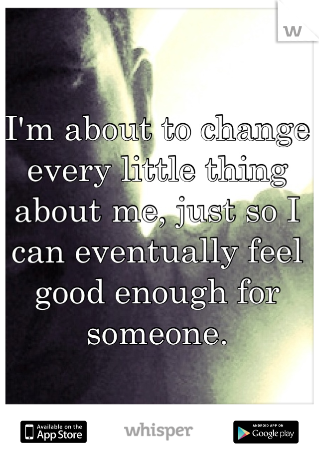 I'm about to change every little thing about me, just so I can eventually feel good enough for someone.