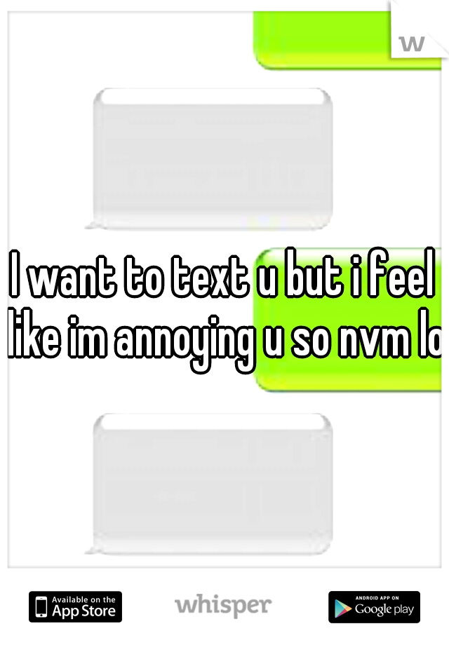 I want to text u but i feel like im annoying u so nvm lol