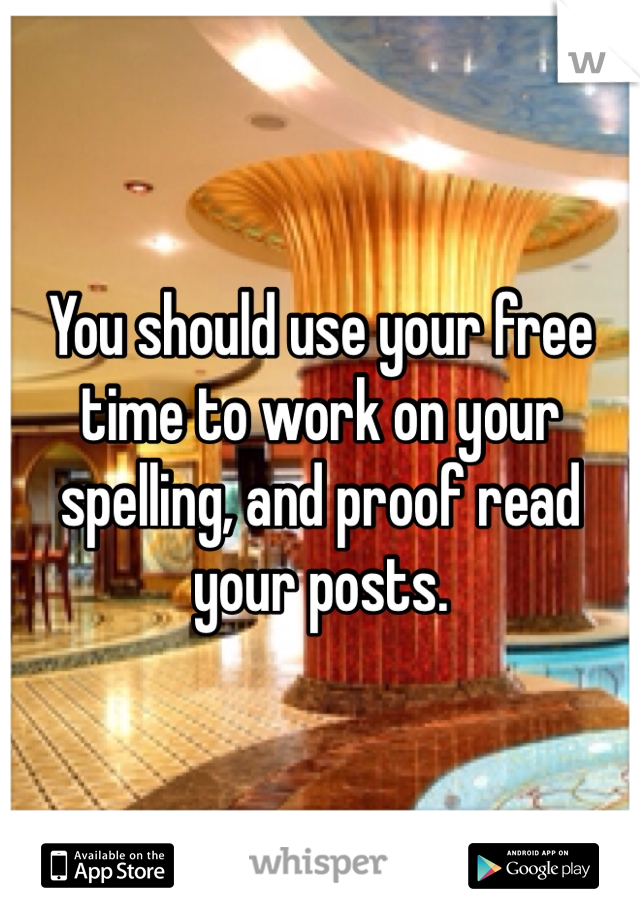 You should use your free time to work on your spelling, and proof read your posts.