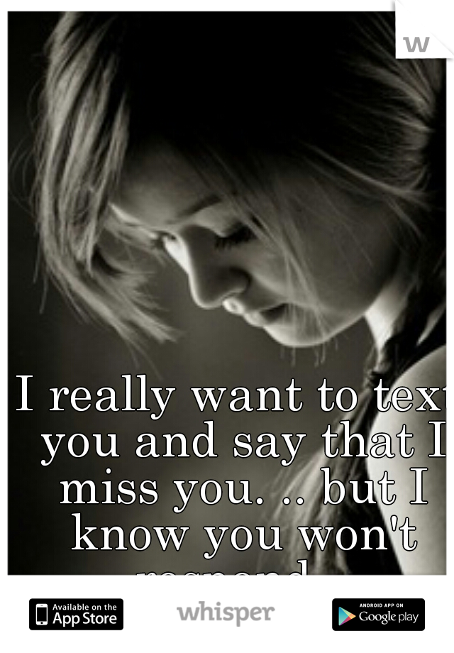I really want to text you and say that I miss you. .. but I know you won't respond. .