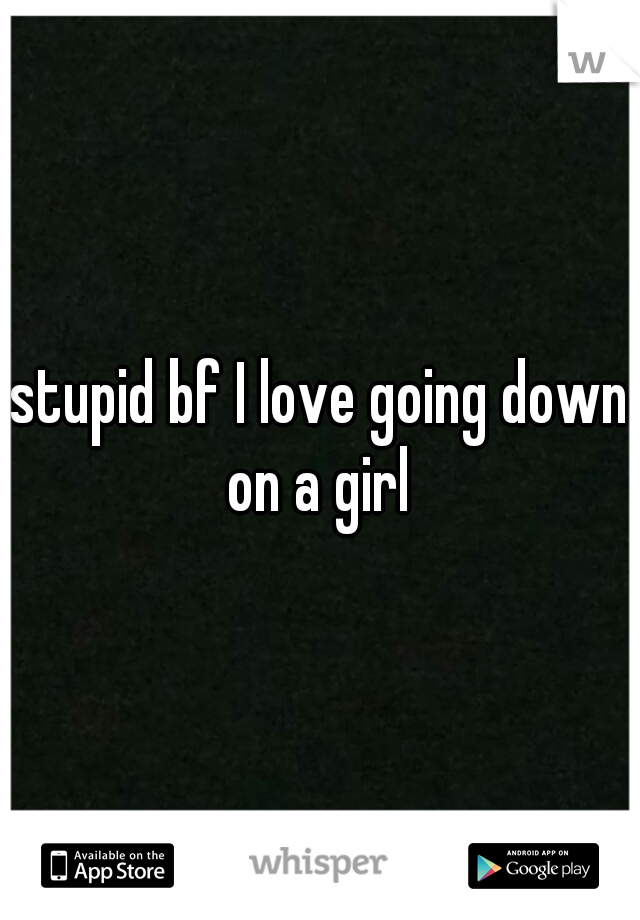 stupid bf I love going down on a girl 