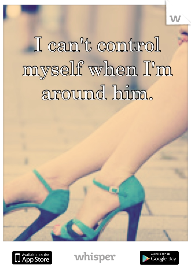 I can't control myself when I'm around him. 