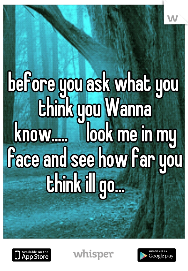 before you ask what you think you Wanna know.....

look me in my face and see how far you think ill go...

