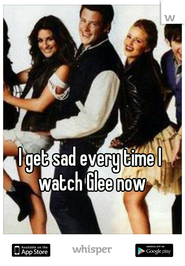 I get sad every time I watch Glee now