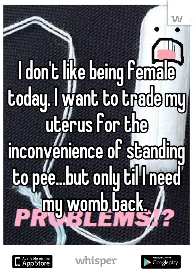I don't like being female today. I want to trade my uterus for the inconvenience of standing to pee...but only til I need my womb back. 