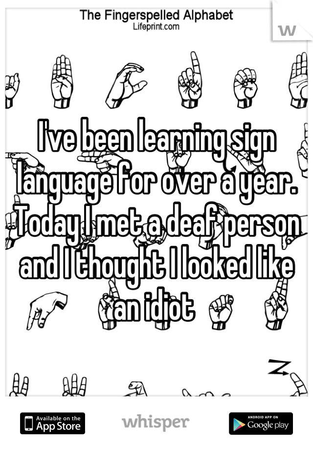 I've been learning sign language for over a year. Today I met a deaf person and I thought I looked like an idiot 
