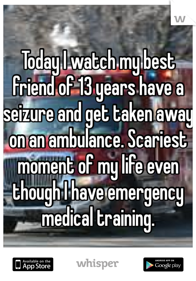 Today I watch my best friend of 13 years have a seizure and get taken away on an ambulance. Scariest moment of my life even though I have emergency medical training.